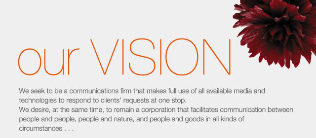 our VISION - We seek to be a communications firm that makes full use of all available media and technologies to respond to clients requests at one stop.
We desire, at the same time, to remain a corporation that facilitates communication between people and people, people and nature, and people and goods in all kinds of circumstances...