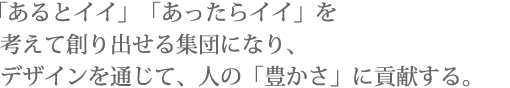 「あるとイイ」「あったらイイ」を考えて創り出せる集団になり、デザインを通じて、人の「豊かさ」に貢献する。